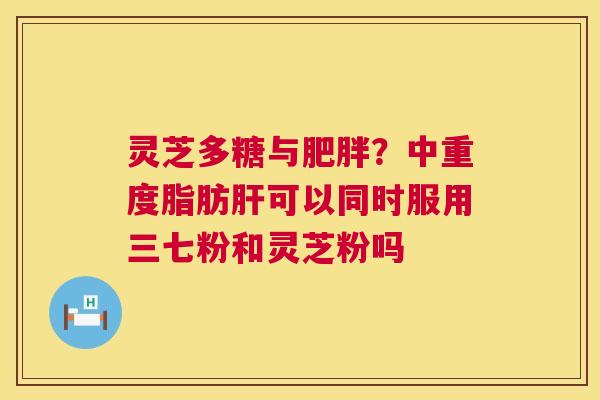 灵芝多糖与肥胖?中重度脂肪肝可以同时服用三七粉和灵芝粉吗 第1张 灵芝多糖与肥胖?中重度脂肪肝可以同时服用三七粉和灵芝粉吗 第1张