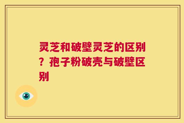 灵芝和破壁灵芝的区别?孢子粉破壳与破壁区别 第1张 灵芝和破壁灵芝的区别?孢子粉破壳与破壁区别 第1张