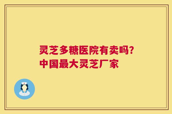 灵芝多糖医院有卖吗?中国最大灵芝厂家 第1张 灵芝多糖医院有卖吗?中国最大灵芝厂家 第1张