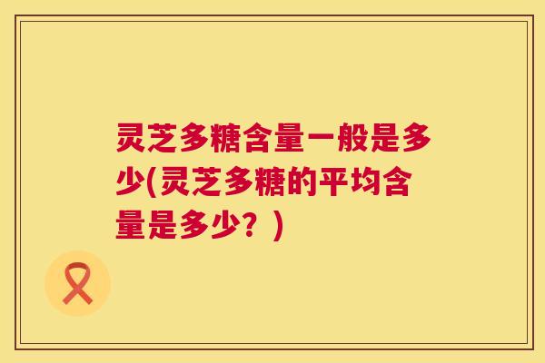 灵芝多糖含量一般是多少(灵芝多糖的平均含量是多少?) 第1张 灵芝多糖含量一般是多少(灵芝多糖的平均含量是多少?) 第1张