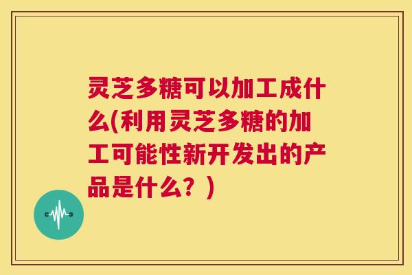 灵芝多糖可以加工成什么(利用灵芝多糖的加工可能性新开发出的产品是什么？)  第1张