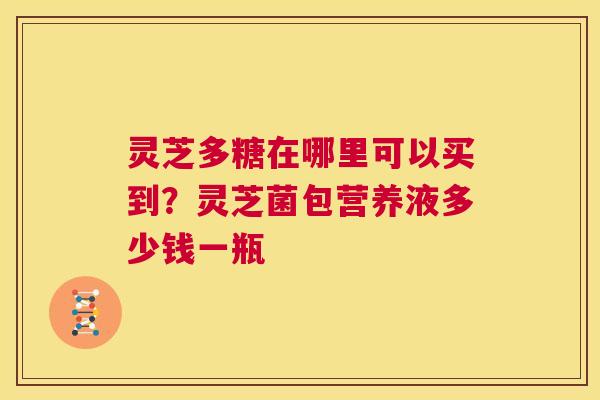 灵芝多糖在哪里可以买到?灵芝菌包营养液多少钱一瓶 第1张 灵芝多糖在哪里可以买到?灵芝菌包营养液多少钱一瓶 第1张
