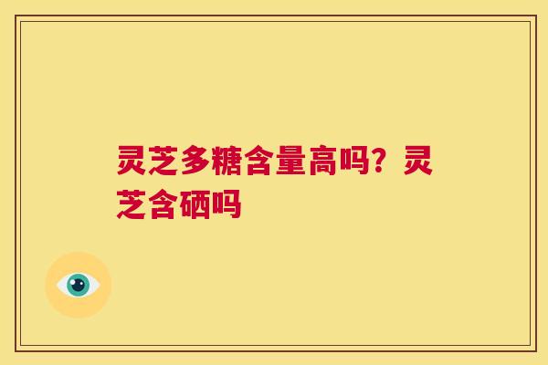 灵芝多糖含量高吗?灵芝含硒吗 第1张 灵芝多糖含量高吗?灵芝含硒吗 第1张