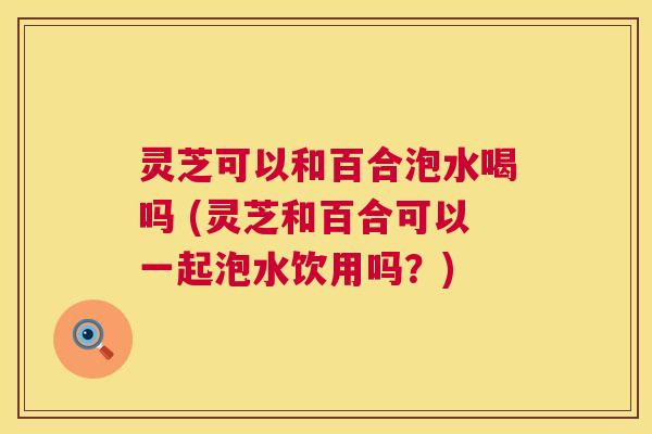 灵芝可以和百合泡水喝吗 (灵芝和百合可以一起泡水饮用吗?) 第1张 灵芝可以和百合泡水喝吗 (灵芝和百合可以一起泡水饮用吗?) 第1张