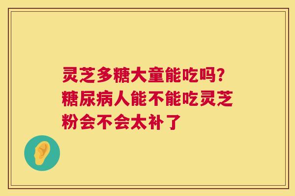 灵芝多糖大童能吃吗?糖尿病人能不能吃灵芝粉会不会太补了 第1张 灵芝多糖大童能吃吗?糖尿病人能不能吃灵芝粉会不会太补了 第1张