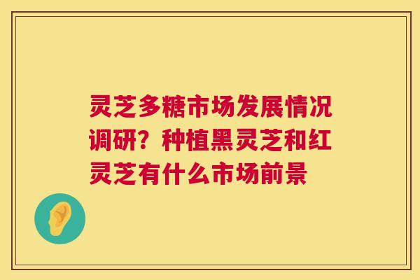 灵芝多糖市场发展情况调研？种植黑灵芝和红灵芝有什么市场前景  第1张