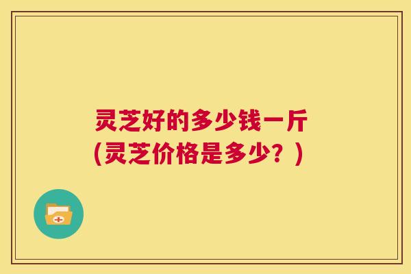 灵芝好的多少钱一斤 (灵芝价格是多少?) 第1张 灵芝好的多少钱一斤 (灵芝价格是多少?) 第1张