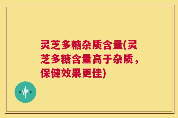 灵芝多糖杂质含量(灵芝多糖含量高于杂质,保健效果更佳) 第1张 灵芝多糖杂质含量(灵芝多糖含量高于杂质,保健效果更佳) 第1张