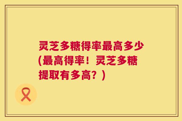 灵芝多糖得率最高多少(最高得率!灵芝多糖提取有多高?) 第1张 灵芝多糖得率最高多少(最高得率!灵芝多糖提取有多高?) 第1张