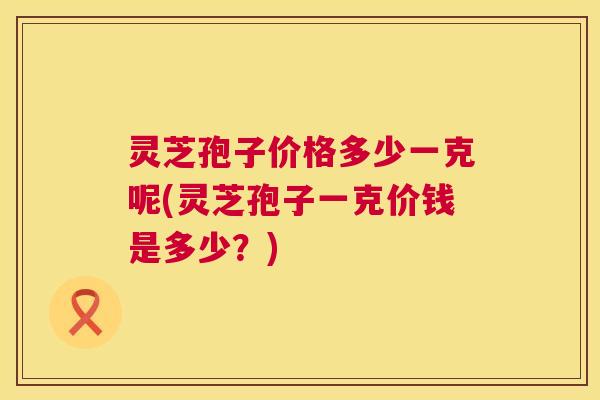 灵芝孢子价格多少一克呢(灵芝孢子一克价钱是多少?) 第1张 灵芝孢子价格多少一克呢(灵芝孢子一克价钱是多少?) 第1张
