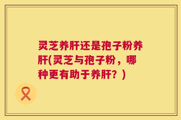 灵芝养肝还是孢子粉养肝(灵芝与孢子粉,哪种更有助于养肝?) 第1张 灵芝养肝还是孢子粉养肝(灵芝与孢子粉,哪种更有助于养肝?) 第1张