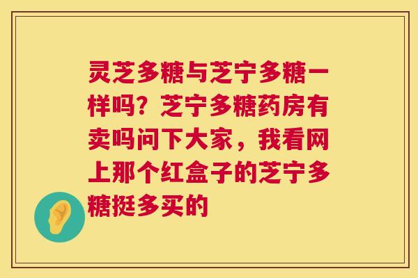 灵芝多糖与芝宁多糖一样吗?芝宁多糖药房有卖吗问下大家,我看网上那个红盒子的芝宁多糖挺多买的 第1张 灵芝多糖与芝宁多糖一样吗?芝宁多糖药房有卖吗问下大家,我看网上那个红盒子的芝宁多糖挺多买的 第1张
