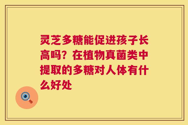 灵芝多糖能促进孩子长高吗?在植物真菌类中提取的多糖对人体有什么好处 第1张 灵芝多糖能促进孩子长高吗?在植物真菌类中提取的多糖对人体有什么好处 第1张