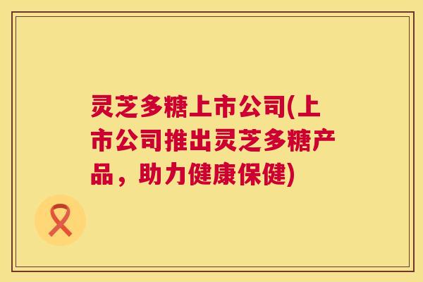 灵芝多糖上市公司(上市公司推出灵芝多糖产品,助力健康保健) 第1张 灵芝多糖上市公司(上市公司推出灵芝多糖产品,助力健康保健) 第1张