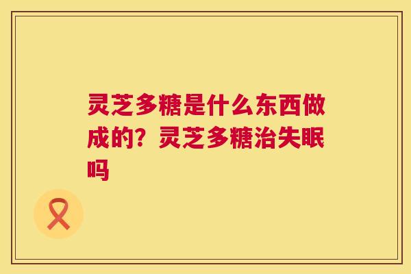 灵芝多糖是什么东西做成的?灵芝多糖治失眠吗 第1张 灵芝多糖是什么东西做成的?灵芝多糖治失眠吗 第1张