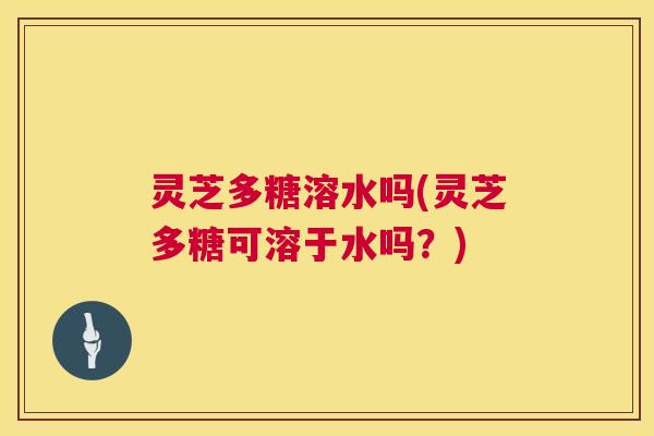 灵芝多糖溶水吗(灵芝多糖可溶于水吗？)  第1张
