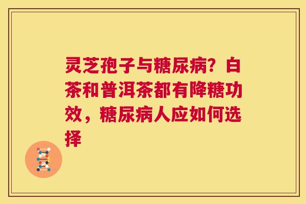 灵芝孢子与糖尿病？白茶和普洱茶都有降糖功效，糖尿病人应如何选择  第1张