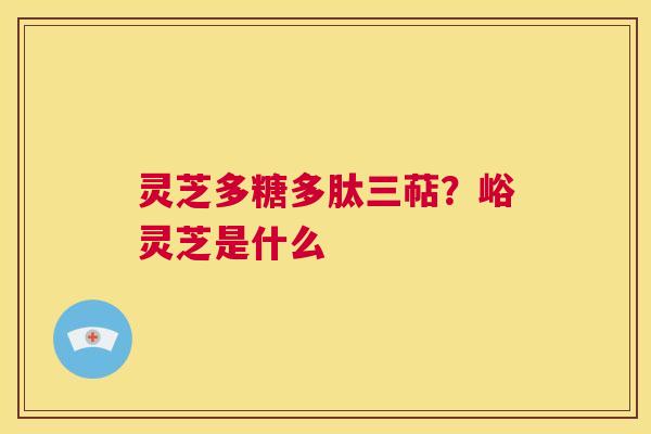 灵芝多糖多肽三萜?峪灵芝是什么 第1张 灵芝多糖多肽三萜?峪灵芝是什么 第1张