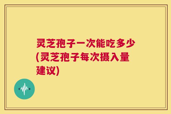 灵芝孢子一次能吃多少(灵芝孢子每次摄入量建议)  第1张