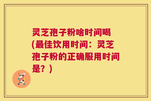 灵芝孢子粉啥时间喝 (最佳饮用时间：灵芝孢子粉的正确服用时间是？)  第1张