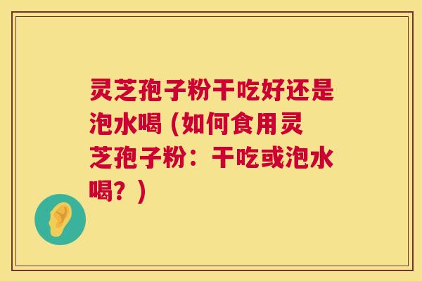 灵芝孢子粉干吃好还是泡水喝 (如何食用灵芝孢子粉：干吃或泡水喝？)  第1张