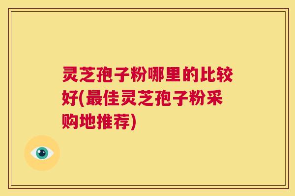 灵芝孢子粉哪里的比较好(最佳灵芝孢子粉采购地推荐)  第1张