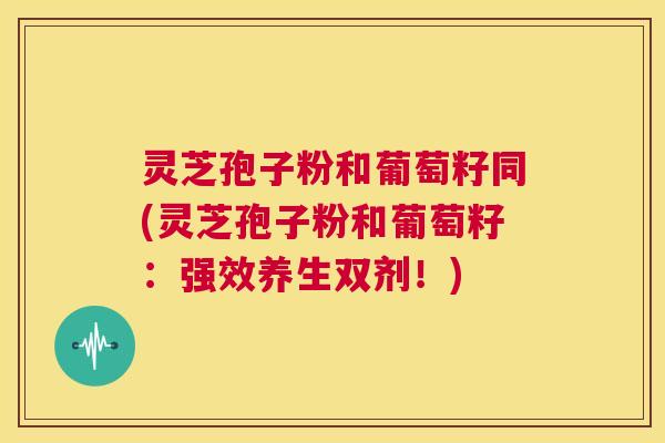 灵芝孢子粉和葡萄籽同(灵芝孢子粉和葡萄籽:强效养生双剂!) 第1张 灵芝孢子粉和葡萄籽同(灵芝孢子粉和葡萄籽:强效养生双剂!) 第1张
