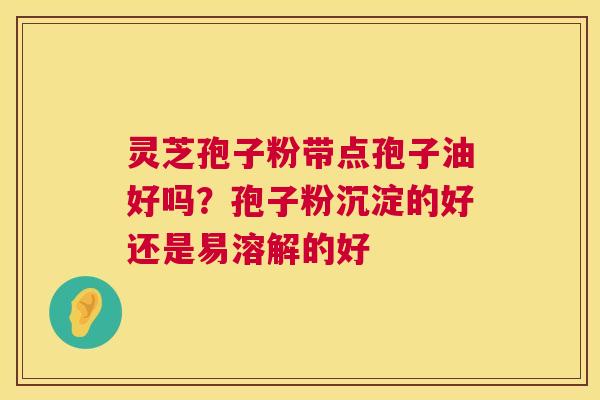 灵芝孢子粉带点孢子油好吗？孢子粉沉淀的好还是易溶解的好  第1张