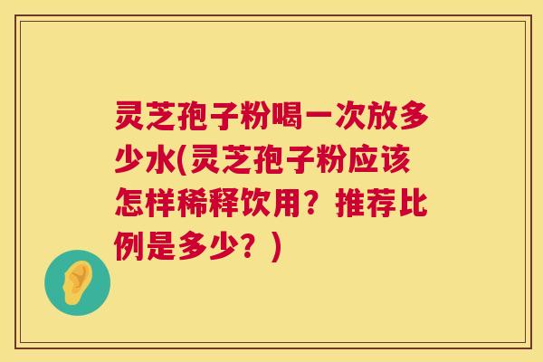 灵芝孢子粉喝一次放多少水(灵芝孢子粉应该怎样稀释饮用？推荐比例是多少？)  第1张