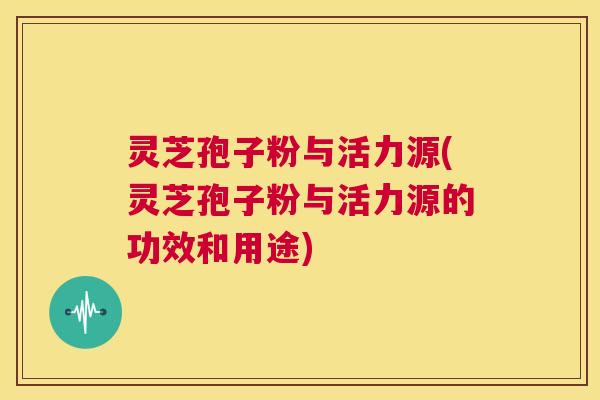 灵芝孢子粉与活力源(灵芝孢子粉与活力源的功效和用途) 第1张 灵芝孢子粉与活力源(灵芝孢子粉与活力源的功效和用途) 第1张