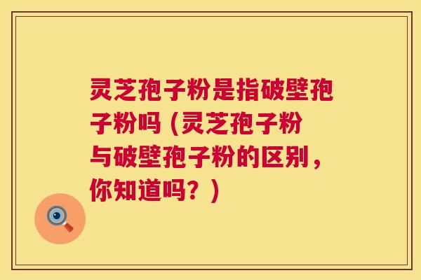 灵芝孢子粉是指破壁孢子粉吗 (灵芝孢子粉与破壁孢子粉的区别,你知道吗?) 第1张 灵芝孢子粉是指破壁孢子粉吗 (灵芝孢子粉与破壁孢子粉的区别,你知道吗?) 第1张