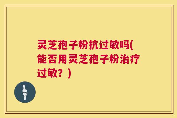 灵芝孢子粉抗过敏吗(能否用灵芝孢子粉治疗过敏？)  第1张
