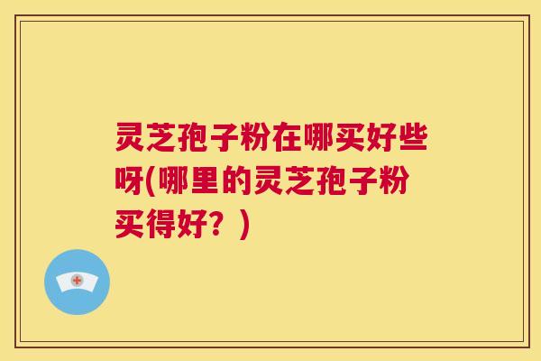 灵芝孢子粉在哪买好些呀(哪里的灵芝孢子粉买得好？)  第1张