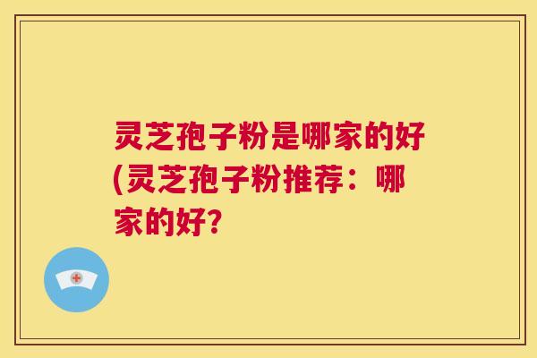 灵芝孢子粉是哪家的好(灵芝孢子粉推荐：哪家的好？  第1张