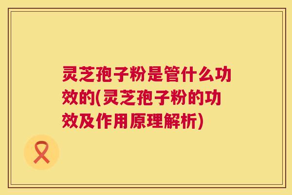 灵芝孢子粉是管什么功效的(灵芝孢子粉的功效及作用原理解析) 第1张 灵芝孢子粉是管什么功效的(灵芝孢子粉的功效及作用原理解析) 第1张