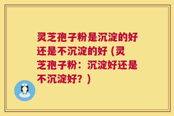 灵芝孢子粉是沉淀的好还是不沉淀的好 (灵芝孢子粉：沉淀好还是不沉淀好？)  第1张