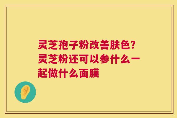 灵芝孢子粉改善肤色？灵芝粉还可以参什么一起做什么面膜  第1张