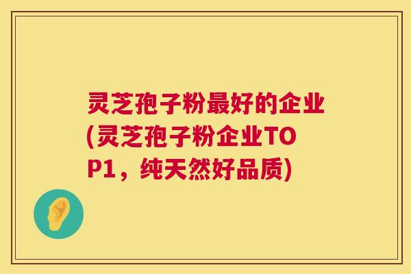灵芝孢子粉最好的企业(灵芝孢子粉企业TOP1,纯天然好品质) 第1张 灵芝孢子粉最好的企业(灵芝孢子粉企业TOP1,纯天然好品质) 第1张