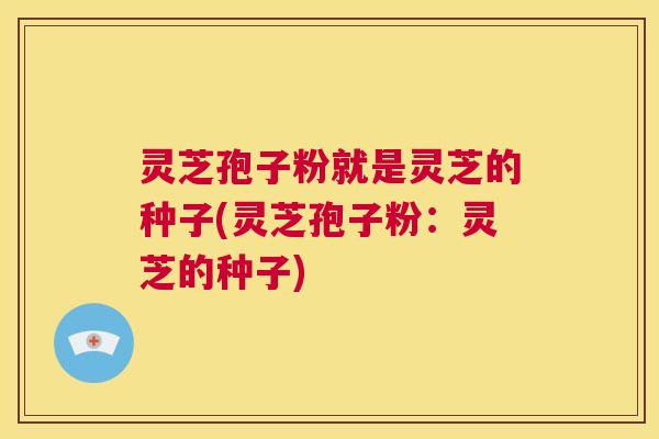 灵芝孢子粉就是灵芝的种子(灵芝孢子粉:灵芝的种子) 第1张 灵芝孢子粉就是灵芝的种子(灵芝孢子粉:灵芝的种子) 第1张