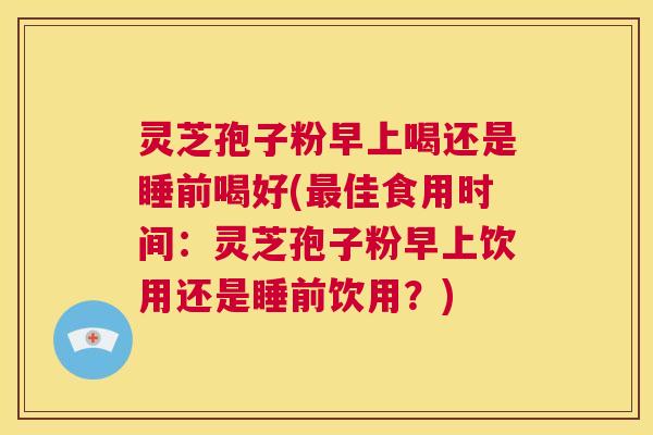 灵芝孢子粉早上喝还是睡前喝好(最佳食用时间:灵芝孢子粉早上饮用还是睡前饮用?) 第1张 灵芝孢子粉早上喝还是睡前喝好(最佳食用时间:灵芝孢子粉早上饮用还是睡前饮用?) 第1张