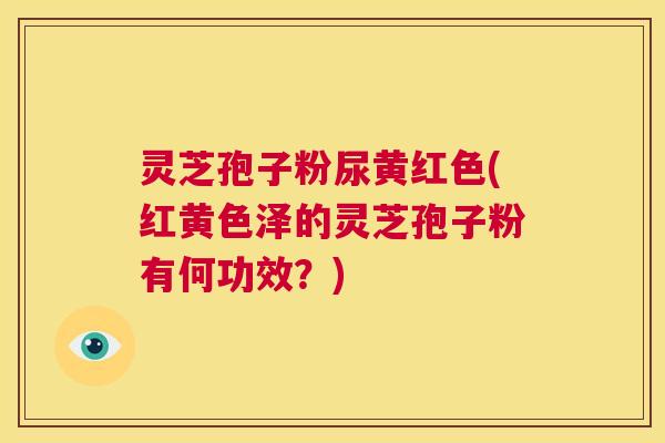 灵芝孢子粉尿黄红色(红黄色泽的灵芝孢子粉有何功效?) 第1张 灵芝孢子粉尿黄红色(红黄色泽的灵芝孢子粉有何功效?) 第1张