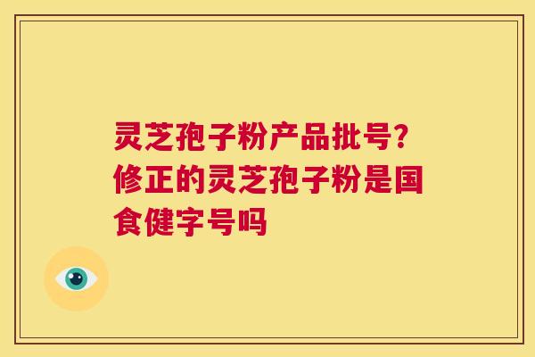 灵芝孢子粉产品批号？修正的灵芝孢子粉是国食健字号吗  第1张