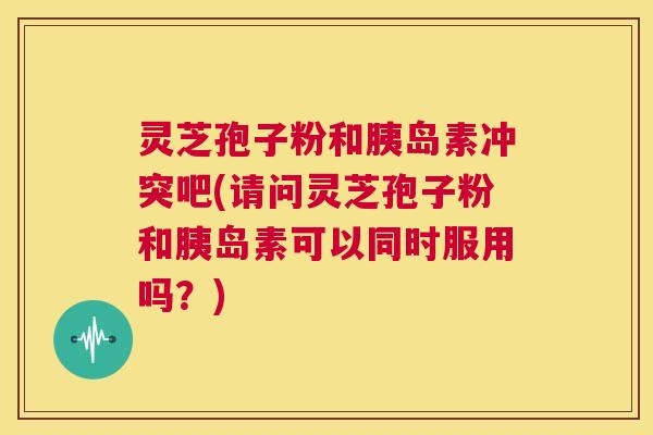 灵芝孢子粉和胰岛素冲突吧(请问灵芝孢子粉和胰岛素可以同时服用吗？)  第1张