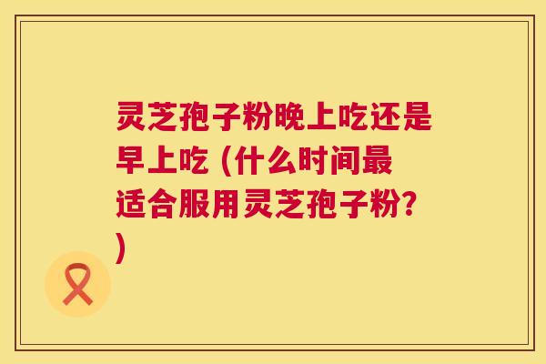 灵芝孢子粉晚上吃还是早上吃 (什么时间最适合服用灵芝孢子粉？)  第1张