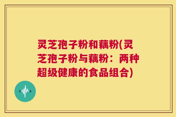 灵芝孢子粉和藕粉(灵芝孢子粉与藕粉：两种超级健康的食品组合)  第1张