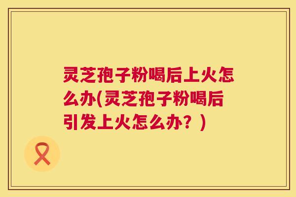 灵芝孢子粉喝后上火怎么办(灵芝孢子粉喝后引发上火怎么办？)  第1张