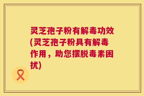 灵芝孢子粉有解毒功效(灵芝孢子粉具有解毒作用,助您摆脱毒素困扰) 第1张 灵芝孢子粉有解毒功效(灵芝孢子粉具有解毒作用,助您摆脱毒素困扰) 第1张