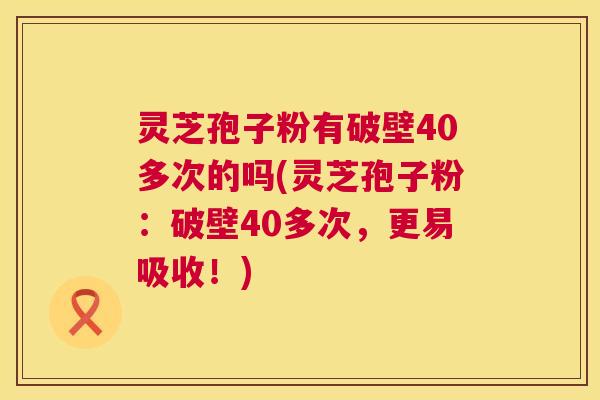 灵芝孢子粉有破壁40多次的吗(灵芝孢子粉:破壁40多次,更易吸收!) 第1张 灵芝孢子粉有破壁40多次的吗(灵芝孢子粉:破壁40多次,更易吸收!) 第1张