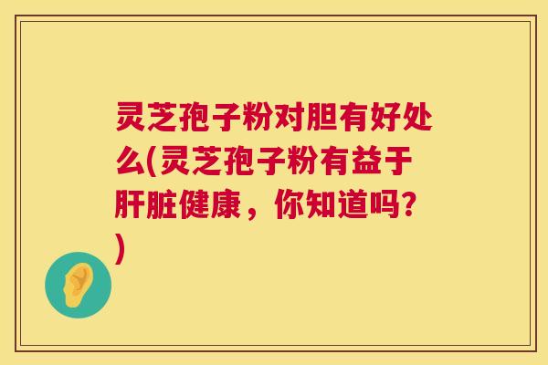 灵芝孢子粉对胆有好处么(灵芝孢子粉有益于肝脏健康,你知道吗?) 第1张 灵芝孢子粉对胆有好处么(灵芝孢子粉有益于肝脏健康,你知道吗?) 第1张