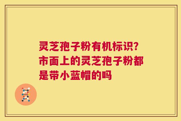 灵芝孢子粉有机标识？市面上的灵芝孢子粉都是带小蓝帽的吗  第1张